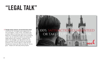 22
“LEGAL TALK”
Through primary research, we discovered that certain
millennials felt churchgoers were judgemental of
non-churchgoers. In their minds, churchgoers had
a certain stigma of seeming critical and uninviting.
While this is something that UMC cannot necessarily
control, we can tackle this obstacle by making the
target audience feel important, understood and
valued. The message is not age specific and can
work universally with both primary and secondary
audiences. The common tagline in these ads will
resonate with anyone who feels like they are “too far
gone.” Viewers will walk away feeling hopeful.
 