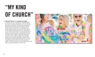 30
“MY KIND
OF CHURCH”
“My Kind of Church” is a campaign that targets
millennials that are interested in volunteering yet
see church as being inconvenient, time consuming
and lacks community. Therefore, they are leaning
towards other resources for volunteerism. Based
on this insight, we decided on a campaign that
shows millennials that church doesn’t just happen
on Sundays but whenever there is an opportunity
to help. “My Kind of Church” showcases how UMC
places primary emphasis on putting faith and love
into action. Each image in these ads represents
community and a specific benefit that the target
audience can achieve. Ultimately, the goal is not
to change the United Methodist Church, but rather
change the way the millennials think about the
church. “My Kind of Church” shows them exactly how
UMC can make a difference in their lives.
 