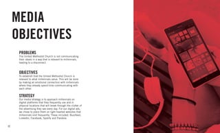 32
MEDIA
OBJECTIVES
PROBLEMS
The United Methodist Church is not communicating
their ideals in a way that is relevant to millennials,
leading to a disconnect.
OBJECTIVES
To establish that the United Methodist Church is
relevant to what millennials value. This will be done
by making an emotional connection with millennials
where they already spend time communicating with
each other.
STRATEGY
Our media strategy is to approach millennials on
digital platforms that they frequently use and in
physical locations that will break through the clutter of
the advertising they see every day. For our digital ads,
we chose to place them on light-hearted websites that
millennials visit frequently. These included: Buzzfeed,
LinkedIn, Facebook, Spotify and Pandora.
 