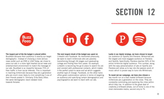 33
SECTION 12
The largest part of the the budget is placed within
Buzzfeed because their audience is exactly our target
demographic. Instead of choosing a more serious
news outlet such as CNN or USA Today, we chose to
place our ads in a more light hearted social news and
entertainment environment to match the message of
our ads. Buzzfeed is so impactful because 75% of
their traffic is from social referrals. This is important
in reaching millennials because they are a generation
who are much more likely to click something if one of
their friends posted it. Similarly, Elite Daily offers
the same demographic reach skewed more
towards females.
The next largest chunk of the budget was spent on
LinkedIn and Facebook. As mentioned previously,
we want to reach millennials who are possibly
transitioning through life stages such graduating
college and finding their first career, for example.
LinkedIn is becoming the go-to place to search for job
and connect with professional contacts, which makes
it the perfect place to serve and ad which suggests
another type of change. Facebook, on the other hand,
offers great customization options in terms of targeting
an audience and specifying certain demographics and
psychographics we want to reach with our ads.
Lastly in our digital strategy, we have chosen to target
our audience on Spotify and Pandora. Millennials are
the largest and most engaged audience on Pandora
and Spotify. Specifically, Pandora reaches 54% of the
entire millennial digital audience. This number, along
with the easy personalization of ads on Spotify and
Pandora will allow us to tap into the passion point of
music which is proven way to tune into Millennials.
To round out our campaign, we have also chosen a
two month run on a test market billboard because
millennials are a generation on the move. They are
constantly commuting and exploring the cities within
which they live. In addition to the great deal of
creativity a billboard allows, out of home is one of the
most memorable media, second only to TV.
 