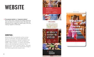 34
WEBSITE
The proposed website is a “responsive website,”
which means that it responds and adapts depending
upon the layout of the specific device. We have also
freshened up the images and overall style of the site,
making it appeal to millennials.
HOMEPAGE:
Millennials like to use websites as their primary
source of information. We have added features
with the sole purpose of making this website more
engaging and information rich for our Millennial
targets. “What to Expect” is a feature that displays
a quick video showing what it would be like to
attend a church service. Another feature, “Volunteer
Opportunities,” uses location tracking technology to
find filtered opportunities nearest to you.
 