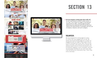 35
SECTION 13
VOLUNTEER:
We have designed the landing page as a place
for visitors that have engaged with our ads. We
believe that having landing pages will increase our
engagement with our target if they answer the call
to action promoted by our ads. Here, they can find
ways to volunteer, both physically and virtually. We
promote opportunities for online volunteerism such
as donating, engaging in social campaigns, and even
recruiting team members for your own cause. Now,
it will be difficult for millennials to say “I don’t have
time to volunteer.”
We have designed a landing page where traffic will
be sent specifically to prompt a certain action, in
our case, it will inform our target of volunteering
opportunities at UMC. Landing pages are great
advertising and marketing tools because they help
measure the effectiveness of campaigns with the use
of analytics, Adsense, and built-in plugins.
 
