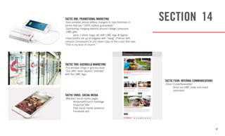 37
SECTION 14TACTIC ONE: PROMOTIONAL MARKETING
-Give portable phone battery chargers to new freshmen in
dorms that say “100% battery guaranteed.”
-Sponsoring charging stations around college campuses
-UMC gifts:
	 pens, t-shirts, bags, etc with UMC logo & tagline
-Have booths set up at tailgates with “swag” (Partner with
campus concessions to put clever copy on the cups) that says
“This is my kind of church.”
TACTIC TWO: GUERRILLA MARKETING
-Put window clings in grocery store
“Our offer never expires” branded
with the UMC logo.
TACTIC THREE: SOCIAL MEDIA
-Maintain social media pages
	 #mykindofchurch hashtags
	 Snapchat filter
	 Paid social media presence
	 Facebook ads
TACTIC FOUR: INTERNAL COMMUNICATIONS
-Direct Email/Newsletter
	 Send out UMC news and event 	
	reminders
 