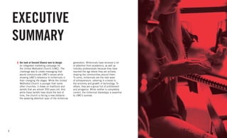 4
EXECUTIVE
SUMMARY
Our task at Second Chance was to design
an integrated marketing campaign for
the United Methodist Church (UMC). The
challenge was to create messaging that
would communicate UMC’s values while
showing UMC’s relevance to millennials in
their changing life stages. While the United
Methodist Church is younger than some
other churches, it draws on traditions and
beliefs that are almost 300 years old. And
while these beliefs have stood the test of
time, the church is facing a new obstacle:
the wavering attention span of the millennial
generation. Millennials have received a lot
of attention from academics, as well as
industry professionals because they have
reached the age where they are actively
shaping the communities around them.
To some, millennials are the next wave
of entrepreneurs, ushering in a boost to
the economy and growth in technology. To
others, they are a group full of entitlement
and arrogance. While neither is completely
correct, the millennial stereotype is essential
to UMC’s survival.
 