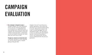 40
CAMPAIGN
EVALUATION
Our campaign is designed to open a
dialogue between the United Methodist
Church and the millennial generation.
It is being done in a lighthearted way
that resonates with millennial values and
interests. By connecting with millennials
instead of lecturing them, a relationship
can be built where millennials will share
what the church has to offer.
Through our research, we found that most
millennials had gone to church growing
up, but for various reasons, stopped
going as they got older.
However, this isn’t to say they are a
heathen generation; they simply feel
that they can be spiritual without going
to church. Millennials do want to be
a part of something bigger than just
themselves though. This idea lead us
to focus on reducing the psychological
barriers millennials face going to
church, and showing them that the
church understands who they are as a
generation.
 