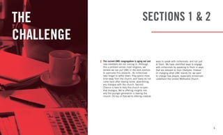 5
SECTIONS 1 & 2THE
CHALLENGE
The current UMC congregation is aging out and
new members are not coming in. Although
this a problem across most religions, we
believe we can put UMC in the best position
to overcome this obstacle. As millennials
take longer to settle down, they spend more
time away from the church, and many do not
come back after leaving home, abandoning
any dialogue with the church. Second
Chance is here to help the church re-open
that dialogue. We’re offering insights into
why the younger generation is leaving the
church. On top of that we’re offering creative
ways to speak with millennials, and not just
at them. We have identified ways to engage
with millennials by speaking to them in ways
that are relevant to their lifestyles. Instead
of changing what UMC stands for, we want
to change how people, especially millennials
undertand the United Methodist Church.
 