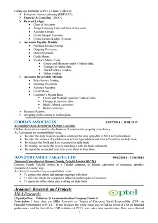 2
During my internship at PTCL I have worked at:
 Enterprise resource planning (ERP-SAP).
 Financial & Controlling (FICO).
 General Ledger
 Chart of Accounts
 Assign Company Code to Chart of Accounts
 Accounts Groups
 Create Sample Accounts
 Create General Ledger Account
 Accounts Payable Module.
 Purchase Invoice posting.
 Outgoing Payments.
 Down Payments.
 Credit Memo.
 Vendor’s Master Data.
 Create and Maintain vendor’s Master data.
 Changes in vendor data.
 Block/Unblock vendors.
 Delete vendors.
 Accounts Receivable Module.
 Sales Invoice Posting.
 Incoming Payments.
 Advance Receipts.
 Credit Memo.
 Customer’s Master Data.
 Create and Maintain customer’s Master data.
 Changes in customer data.
 Block/Unblock customers.
 Delete customers.
 Generate Reports.
 Assigning profit centers to each regions.
CHOHAN ASSOCIATES 01/07/2014 – 31/01/2015
Accountant (Book Keeping)at Chohan Associates
Chohan Associates is a partnership business of construction, property consultancy.
As Accountant my responsibilities were,
 To enter the daily basis transactions and keep the data up to date in MS Excel spreadsheet.
 To enter the invoices of each business in Excel spreadsheet and then in Peachtree on daily basis.
 To balance the Profit and Loss statement on daily basis.
 To monthly reconcile the data by matching it with the bank statements.
 To export the reconciled data from excel sheet to Peachtree.
DAWOOD FAMILY TAKAFUL LTD 09/02/2014 – 31/06/2014
Financial Consultant at Dowood Family Takaful Limited (DFTL)
Dawood Family Takaful Limited is a Takaful company, an Islamic alternative of insurance, provides
insurance in Islamic way.
As Financial consultant my responsibilities were,
 To contact the clients and arrange meetings with them
 To offer the clients the company’s different products/plan of insurance
 To report the office about your working on daily basis
Academic Research and Projects
MBA Research:
Organization: Pakistan Telecommunication Company Limited.
Description: I have done my MBA Research on “Impact of Corporate Social Responsibility (CSR) on
Financial Performance of PTCL.” In my research the whole focus was to find the effect of CSR on financial
performance and for that all the CSR activities of PTCL was taken into consideration. Data was collected
 