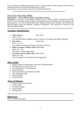 3
from the employees of different department of PTCL. From the analysis of data collected, I found a positive
relationship between CSR and Financial performance of PTCL.
I have done my research under the supervision of Madam Shumaila Zeb.
Final Year Internship (BBA):
Organization: Bank of Khyber (BoK), Head Office Peshawar.
Description: I have done my internship in Human Resource Division of Bank of Khyber Head Office
Peshawar under Mr.Munir Ahmad (Training & Development) and Nasir Rehman (Risk Management). My
project supervisor was Prof: Dr Muhammad Junaid. During internship at Bank of Khyber, I have learned their
about HR policies, rules and regulations, Training & Development. They involved me in their day to day
operation during internship.
Academic Qualification:
 MBA (Finance) [2014- 2015]
CGPA: 3.3/4.0
From Shaheed Zulfikar Ali Bhutto Institute of Science & Technology (SZABIST), Islamabad.
 BBA (Hons) [2009 -2013]
CGPA: 3.8 / 4.0
From Institute of Management Studies, University of Peshawar.
 Higher Secondary Certificate (HSC) [2007-2009]
Marks: 866 / 1100
From Degree College Daggar Buner.
 Secondary School Certificate (SSC) [2005 -2007]
Marks: 680 / 900
From Centennial Govt Model High School Daggar Buner.
Other Skills:
 Playing regional level professional cricket from Abbottabad Region.
 MS Office, MS power Point, MS Excel
 Team Management, Time Management.
 Internet Browsing.
 Good communication and Interpersonal Skills
 Time Management Skills.
 Motivating Skills.
 Leadership Skills.
Areas of Interest:
 Playing Cricket and other games
 Social activities
 Reading Newspaper
 Internet Surfing
 Reading Books
References:
Will be available upon request
 