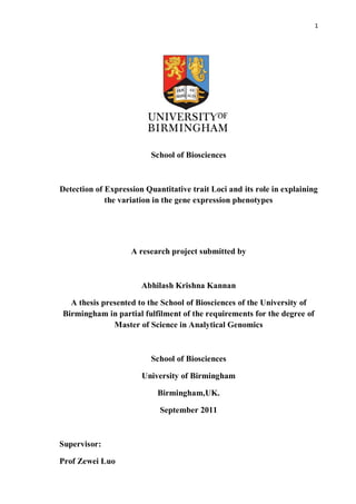 1
School of Biosciences
Detection of Expression Quantitative trait Loci and its role in explaining
the variation in the gene expression phenotypes
A research project submitted by
Abhilash Krishna Kannan
A thesis presented to the School of Biosciences of the University of
Birmingham in partial fulfilment of the requirements for the degree of
Master of Science in Analytical Genomics
School of Biosciences
University of Birmingham
Birmingham,UK.
September 2011
Supervisor:
Prof Zewei Luo
 