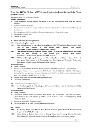 Sasikumar M
Civil cum Structural Engineer
Curriculum Vitae
 
Page 2 of 5
From June 2007 to Till Date - UNITY Structural Engineering Design Services India Private
Limited, Chennai.
Designation: Senior Civil cum Structural Engineer
Role and Responsibility:
 Detailed Engineering, Structural Designing and Detailing of RCC and Steel Structures as per Indian and American
Standards.
 Guiding the Engineers and Drafters.
 Responsibility of deliverables like Analysis and Design Calculations Reports, Structural Models, Structural Drawings and
Specifications.
 Coordinating between the Client and External Consultants to get approval of Design and Drawings.
 Coordinating of Pre-tender Jobs
 Preparing the Tender.
1. Salient Industrial Occupancy Projects
1.1. Material Handling Plant Projects
1.1.1. Cable Gallery Structures of Coal & Coke Handling System, 2.50 MTPA New Stream Expansion, IISCO Steel
Plant of Steel Authority of India Limited (SAIL), Burnpur, West Bengal.
(Client: Larsen & Toubro Limited - ECC Division- EDRC, Chennai.)
1.1.2. Coke De-dusting Building of Coal & Coke Handling System, 2.50 MTPA New Stream Expansion, IISCO Steel
Plant of Steel Authority of India Limited (SAIL), Burnpur, West Bengal.
(Client: Larsen & Toubro Limited - ECC Division- EDRC, Chennai.)
1.1.3. Validation of Existing Design & Drawings and Value Addition Recommendations of Ground Bunker and
above ground Steel Structure for its Repeatability in the Operating Job and Prospective Tender Jobs.
(Client: Larsen & Toubro Limited - ECC Division- EDRC, Chennai.)
Activity Description:
 Detailed Engineering.
 Preparing the Structural STAAD. Pro Models, Analysis and Design of Steel Structure for various engineering trails.
 Calculating the Dead and imposed loads based on IS 875 (Part 1) - 1987, IS 875 (Part 2) - 1987, Client DBR & Inputs.
Estimate the Wind load by Pressure Co-efficient Method as per IS 875 (Part 3) - 1987 and estimate the Seismic Load
based on IS 1893 (Part 1) - 2002 & 1893 (Part 4) - 2005.
 Designing as per IS 800-1984-Allowable Stress Design Method (ASD).
 Checking the cost estimation.
1.2. Radiation Environment Plant Projects
1.2.1. New Plant Building (REP III), HPRE, Udyogamandal, Kochi, Kerala. (Client: Indian Rare Earths Limited (IREL),
Udyogamandal, Kochi, Kerala.)
Activity Description:
 Detailed Engineering.
 Calculating the Dead and imposed loads based on IS 875 (Part 1) - 1987, IS 875 (Part 2) - 1987, Client DBR & Inputs,
estimate the Wind load as per IS 875 (Part 3) - 1987 and estimate the Seismic Load as per IS 1893 (Part 1) - 2002 &
1893 (Part 4) - 2005.
 Checking the Structural SAP Models and Analysis.
 Checking the design (As per IS 456 - 2000) of New Plant Building (REP III).
1.3. Bridges
1.3.1. Pipe Carrying Bridge across Bhavani River, Bhavani, Tamilnadu. (Client: Tamilnadu Water Investment
Company Limited (TWIC), Chennai.)
1.3.2. Subway Bridge at Bojaraja Nagar in lie of Existing Railway Level Crossing, Chennai, Tamilnadu.
(Client: Corporation of Chennai. Approval Authority: Bridges Department, Corporation of Chennai.)
 