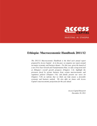 ACCESS CAPITAL
Ethiopia: Macroeconomic Handbook 2011/12
The 2011/12 Macroeconomic Handbook is the third such annual report
prepared by Access Capital. As in the past, we organize our report around
ten major economic and business themes. For this year, given the launch of
a new Five-Year Growth and Transformation Plan, we take a long-term look
at Ethiopia’s overall growth prospects (Chapters 1-4); highlight the
pressures faced by private business from certain macroeconomic and
regulatory policies (Chapters 5-6); and finally present our views (in
Chapters 7-10) on reforms that we think can help ensure a favorable
economic and business outlook. We also offer an Annex with Access
Capital’s macroeconomic projections for the year ahead.
Access Capital Research
December 30, 2011
 