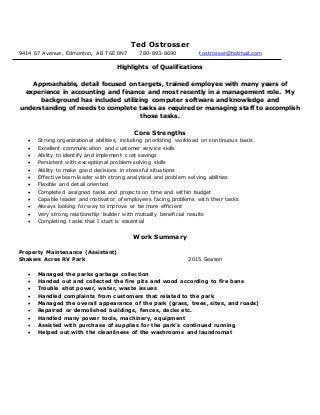 Ted Ostrosser
9414 67 Avenue, Edmonton, AB T6E 0N7 780-893-8690 tostrosser@hotmail.com
Highlights of Qualifications
Approachable, detail focused on targets, trained employee with many years of
experience in accounting and finance and most recently in a management role. My
background has included utilizing computer software and knowledge and
understanding of needs to complete tasks as required or managing staff to accomplish
those tasks.
Core Strengths
 Strong organizational abilities, including prioritizing workload on continuous basis
 Excellent communication and customer service skills
 Ability to identify and implement cost savings
 Persistent with exceptional problem-solving skills
 Ability to make good decisions in stressful situations
 Effective team leader with strong analytical and problem solving abilities
 Flexible and detail oriented
 Completed assigned tasks and projects on time and within budget
 Capable leader and motivator of employees facing problems with their tasks
 Always looking for way to improve or be more efficient
 Very strong relationship builder with mutually beneficial results
 Completing tasks that I start is essential
Work Summary
Property Maintenance (Assistant)
Shakers Acres RV Park 2015 Season
 Managed the parks garbage collection
 Handed out and collected the fire pits and wood according to fire bans
 Trouble shot power, water, waste issues
 Handled complaints from customers that related to the park
 Managed the overall appearance of the park (grass, trees, sites, and roads)
 Repaired or demolished buildings, fences, decks etc.
 Handled many power tools, machinery, equipment
 Assisted with purchase of supplies for the park’s continued running
 Helped out with the cleanliness of the washrooms and laundromat
 