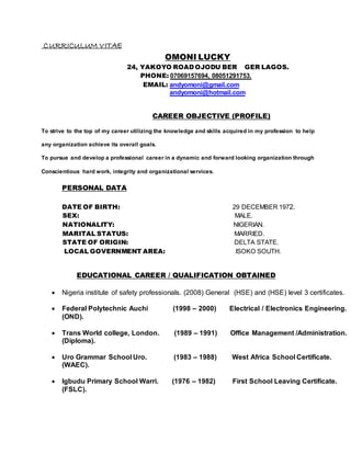 CURRICULUM VITAE
OMONI LUCKY
24, YAKOYO ROAD OJODU BER GER LAGOS.
PHONE: 07069157694, 08051291753.
EMAIL: andyomoni@gmail.com
andyomoni@hotmail.com
CAREER OBJECTIVE (PROFILE)
To strive to the top of my career utilizing the knowledge and skills acquired in my profession to help
any organization achieve its overall goals.
To pursue and develop a professional career in a dynamic and forward looking organization through
Conscientious hard work, integrity and organizational services.
PERSONAL DATA
DATE OF BIRTH: 29 DECEMBER 1972.
SEX: MALE.
NATIONALITY: NIGERIAN.
MARITAL STATUS: MARRIED.
STATE OF ORIGIN: DELTA STATE.
LOCAL GOVERNMENT AREA: ISOKO SOUTH.
EDUCATIONAL CAREER / QUALIFICATION OBTAINED
 Nigeria institute of safety professionals. (2008) General (HSE) and (HSE) level 3 certificates.
 Federal Polytechnic Auchi (1998 – 2000) Electrical / Electronics Engineering.
(OND).
 Trans World college, London. (1989 – 1991) Office Management /Administration.
(Diploma).
 Uro Grammar School Uro. (1983 – 1988) West Africa School Certificate.
(WAEC).
 Igbudu Primary School Warri. (1976 – 1982) First School Leaving Certificate.
(FSLC).
 