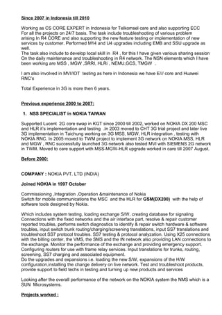 Since 2007 in Indonesia till 2010
Working as CS CORE EXPERT in Indonesia for Telkomsel care and also supporting ECC
For all the projects on 24/7 basis. The task include troubleshooting of various problem
arising In R4 CORE and also supporting the new feature testing or implementation of new
services by customer. Performed M14 and U4 upgrades including EMB and SSU upgrade as
well.
The task also include to develop local skill in R4 , for this I have given various sharing session
On the daily maintenance and troubleshooting in R4 network. The NSN elements which I have
been working are MSS , MGW ,SRRI, HLRi , NEMU,GCS, TMGW .
I am also involved in MVI/IOT testing as here in Indonesia we have E/// core and Huawei
RNC’s
Total Experience in 3G is more then 6 years.
Previous experience 2000 to 2007:
1. NSS SPECIALIST in NOKIA TAIWAN
Supported Lucent 2G core swap in KGT since 2000 till 2002, worked on NOKIA DX 200 MSC
and HLR it’s implementation and testing .In 2003 moved to CHT 3G trial project and later live
3G implementation in Taichung working on 3G MSS, MGW, HLR integration , testing with
NOKIA RNC. In 2005 moved to TWM project to implement 3G network on NOKIA MSS, HLR
and MGW , RNC successfully launched 3G network also tested MVI with SIEMENS 2G network
in TWM. Moved to care support with MSS-MGW-HLR upgrade worked in care till 2007 August.
Before 2000:
COMPANY : NOKIA PVT. LTD (INDIA)
Joined NOKIA in 1997 October
Commissioning ,Integration ,Operation &maintenance of Nokia
Switch for mobile communications the MSC and the HLR for GSM(DX200) with the help of
software tools designed by Nokia.
Which includes system testing, loading exchange S/W, creating database for signaling
Connections with the fixed networks and the air interface part, resolve & repair customer
reported troubles, performs switch diagnostics to identify & repair switch hardware & software
troubles, input switch trunk routing/charging/screening translations, input SS7 translations and
troubleshoot SS7 protocol troubles. SS7 testing & protocol analyzation. Using X25 connections
with the billing center, the VMS, the SMS and the IN network also providing LAN connections to
the exchange. Monitor the performance of the exchange and providing emergency support.
Configuring routers for use with frame relay services. Input translations for trunks, routing,
screening, SS7 charging and associated equipment.
Do the upgrades and expansions i.e. loading the new S/W, expansions of the H/W
configuration,installing the change delivery on live network. Test and troubleshoot products,
provide support to field techs in testing and turning up new products and services
Looking after the overall performance of the network on the NOKIA system the NMS which is a
SUN Microsystems.
Projects worked :
 