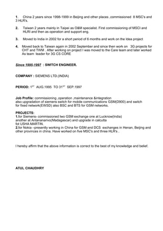 1. China 2 years since 1998-1999 in Beijing and other places ,commissioned 8 MSC's and
3 HLR's.
2. Taiwan 2 years mainly in Taipei as O&M specialist. First commissioning of MSCI and
HLRI and then as operation and support eng.
3. Moved to India in 2002 for a short period of 6 months and work on the Idea project
4. Moved back to Taiwan again in 2002 September and since then work on 3G projects for
CHT and TWM . After working on project I was moved to the Care team and later worked
As team leader for 3G CS CORE
Since 1995-1997 : SWITCH ENGINEER.
COMPANY : SIEMENS LTD.(INDIA)
PERIOD: 1ST
AUG.1995 TO 31ST
SEP.1997
Job Profile: commissioning ,operation ,maintenance &integration
also upgradation of siemens switch for mobile communications GSM(D900) and switch
for fixed network(EWSD) also BSC and BTS for GSM networks.
PROJECTS:
1.for Siemens- commissioned two GSM exchange one at Lucknow(India)
another at Antananarivo(Madagascar) and upgrade in calcutta
fot USHA MARTIN.
2.for Nokia –presently working in China for GSM and DCS exchanges in Henan, Beijing and
other provinces in china. Have worked on five MSC's and three HLR's .
I hereby affirm that the above information is correct to the best of my knowledge and belief.
ATUL CHAUDHRY
 