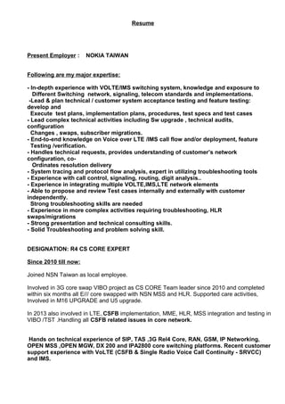 Resume
Present Employer : NOKIA TAIWAN
Following are my major expertise:
- In-depth experience with VOLTE/IMS switching system, knowledge and exposure to
Different Switching network, signaling, telecom standards and implementations.
-Lead & plan technical / customer system acceptance testing and feature testing:
develop and
Execute test plans, implementation plans, procedures, test specs and test cases
- Lead complex technical activities including Sw upgrade , technical audits,
configuration
Changes , swaps, subscriber migrations.
- End-to-end knowledge on Voice over LTE /IMS call flow and/or deployment, feature
Testing /verification.
- Handles technical requests, provides understanding of customer’s network
configuration, co-
Ordinates resolution delivery
- System tracing and protocol flow analysis, expert in utilizing troubleshooting tools
- Experience with call control, signaling, routing, digit analysis..
- Experience in integrating multiple VOLTE,IMS,LTE network elements
- Able to propose and review Test cases internally and externally with customer
independently.
Strong troubleshooting skills are needed
- Experience in more complex activities requiring troubleshooting, HLR
swaps/migrations
- Strong presentation and technical consulting skills.
- Solid Troubleshooting and problem solving skill.
DESIGNATION: R4 CS CORE EXPERT
Since 2010 till now:
Joined NSN Taiwan as local employee.
Involved in 3G core swap VIBO project as CS CORE Team leader since 2010 and completed
within six months all E/// core swapped with NSN MSS and HLR. Supported care activities,
Involved in M16 UPGRADE and U5 upgrade.
In 2013 also involved in LTE, CSFB implementation, MME, HLR, MSS integration and testing in
VIBO /TST .Handling all CSFB related issues in core network.
Hands on technical experience of SIP, TAS ,3G Rel4 Core, RAN, GSM, IP Networking,
OPEN MSS ,OPEN MGW, DX 200 and IPA2800 core switching platforms. Recent customer
support experience with VoLTE (CSFB & Single Radio Voice Call Continuity - SRVCC)
and IMS.
 