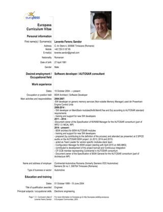 Page 1 / 2 - Curriculum vitae of
Levente Ferenc Sandor
For more information on Europass go to http://europass.cedefop.europa.eu
© European Communities, 2003
Europass
Curriculum Vitae
Personal information
First name(s) / Surname(s) Levente Ferenc Sandor
Address C- tin Stere 4, 300666 Timisoara (Romania)
Mobile +40 729 01 87 85
E-mail(s) levente.sandor@gmail.com
Nationality Romanian
Date of birth 27 April 1981
Gender Male
Desired employment /
Occupational field
Software developer / AUTOSAR consultant
Work experience
Dates 15 October 2004 → present
Occupation or position held BSW Architect / Software Developer
Main activities and responsibilities 2004-2007:
-SW developer on generic memory services (Non-volatile Memory Manager) used din Powertrain
Engine Control Units
2008-2014 :
- SW developer on MemStack modules(NvM,MemIf,Fee and Ea) according to AUTOSAR standard
requirements
- training and support for new SW developers
2011 – 2014 :
-Document owner of the Specification of NVRAM Manager for the AUTOSAR consortium (part of
WP2.1.3: MCAL WP)
2014 – present :
- BSW architect for BSW AUTOSAR modules
- training and support for new SW developers
- prepared (by contributing to the definition of the process) and attended (as presenter) at 3 SPICE
audits on the AUTOSAR BSW project (in 2013, 2014 and 2015)
- acted as Team Leader for vendor specific modules stack team
- Configuration Manager for BSW project (starting with April 2015 on IMS-MKS)
- contributed to development of the project tool-set and Continuous Integration
- CF-CCB member representing Continental in AUTOSAR consortium
- Document owner of the Specification of BSW General for the AUTOSAR consortium (part of
Architecture WP)
Name and address of employer Continental Automotive Romania (formerly Siemens VDO Automotive)
Siemens Str no.1, 300704 Timisoara (Romania)
Type of business or sector Automotive
Education and training
Dates 01 October 1999 - 15 June 2004
Title of qualification awarded Engineer
Principal subjects / occupational skills Electronic engineering
 