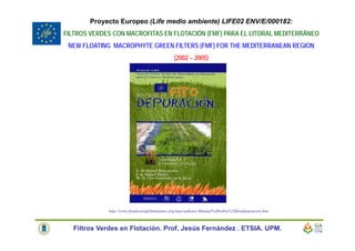 http://www.fundacionglobalnature.org/macrophytes/Manual%20sobre%20fitodepuracion.htm
Proyecto Europeo (Life medio ambiente) LIFE02 ENV/E/000182:
FILTROS VERDES CON MACROFITAS EN FLOTACIÓN (FMF) PARA EL LITORAL MEDITERRÁNEO
NEW FLOATING MACROPHYTE GREEN FILTERS (FMF) FOR THE MEDITERRANEAN REGION
(2002 – 2005)
Filtros Verdes en Flotación. Prof. Jesús Fernández . ETSIA. UPM.
 