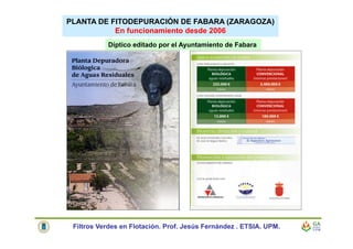 Díptico editado por el Ayuntamiento de Fabara
PLANTA DE FITODEPURACIÓN DE FABARA (ZARAGOZA)
En funcionamiento desde 2006
Filtros Verdes en Flotación. Prof. Jesús Fernández . ETSIA. UPM.
 