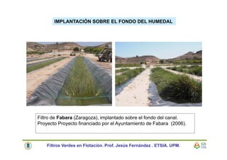 IMPLANTACIÓN SOBRE EL FONDO DEL HUMEDAL
Filtro de Fabara (Zaragoza), implantado sobre el fondo del canal.
Proyecto Proyecto financiado por el Ayuntamiento de Fabara (2006).
Filtros Verdes en Flotación. Prof. Jesús Fernández . ETSIA. UPM.
 
