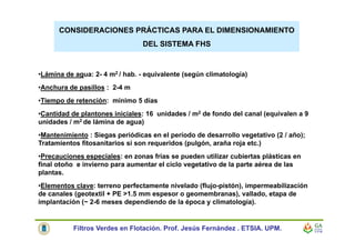 CONSIDERACIONES PRÁCTICAS PARA EL DIMENSIONAMIENTO
DEL SISTEMA FHS
•Lámina de agua: 2- 4 m2 / hab. - equivalente (según climatología)
•Anchura de pasillos : 2-4 m
•Tiempo de retención: mínimo 5 días
•Cantidad de plantones iniciales: 16 unidades / m2 de fondo del canal (equivalen a 9
unidades / m2 de lámina de agua)
•Mantenimiento : Siegas periódicas en el período de desarrollo vegetativo (2 / año);
Tratamientos fitosanitarios si son requeridos (pulgón, araña roja etc.)
•Precauciones especiales: en zonas frías se pueden utilizar cubiertas plásticas en
final otoño e invierno para aumentar el ciclo vegetativo de la parte aérea de las
plantas.
•Elementos clave: terreno perfectamente nivelado (flujo-pistón), impermeabilización
de canales (geotextil + PE >1.5 mm espesor o geomembranas), vallado, etapa de
implantación (~ 2-6 meses dependiendo de la época y climatología).
Filtros Verdes en Flotación. Prof. Jesús Fernández . ETSIA. UPM.
 