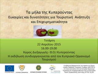 Τα μήλα της Κυπερούντας
Ευκαιρίες και δυνατότητες για Τουριστική Ανάπτυξη
και Επιχειρηματικότητα
Τετάρτη
22 Απριλίου 2015
16.00-19.00
Χώρος Διεξαγωγής- Θ.Ο.Ι Κυπερούντας
Η εκδήλωση συνδιοργανώνεται από τον Κυπριακό Οργανισμό
Τουρισμού
Η εκδήλωση διοργανώνεται στα πλαίσια του Έργου
«Σχέδιο Προβολής Τουρισμού Υπαίθρου 2007-2013»
το οποίο υλοποιείται από τον Κυπριακό Οργανισμό
Τουρισμού και συγχρηματοδοτείται από το Ευρωπαϊκό
Ταμείο Περιφερειακής Ανάπτυξης (ΕΤΠΑ) της ΕΕ.
 