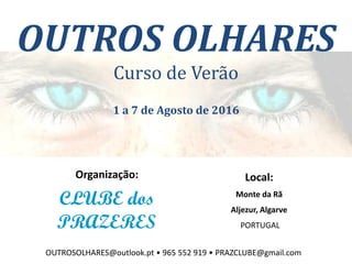 OUTROS OLHARES
Curso de Verão
1 a 7 de Agosto de 2016
Organização:
CLUBE dos
PRAZERES
Local:
Monte da Rã
Aljezur, Algarve
PORTUGAL
OUTROSOLHARES@outlook.pt • 965 552 919 • PRAZCLUBE@gmail.com
 