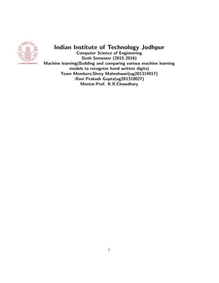 Indian Institute of Technology Jodhpur
Computer Science of Engineering
Sixth Semester (2015-2016)
Machine learning(Building and comparing various machine learning
models to recognize hand written digits)
Team Members:Shrey Maheshwari(ug201314017)
:Ravi Prakash Gupta(ug201310027)
Mentor:Prof. K.R.Chowdhary
1
 