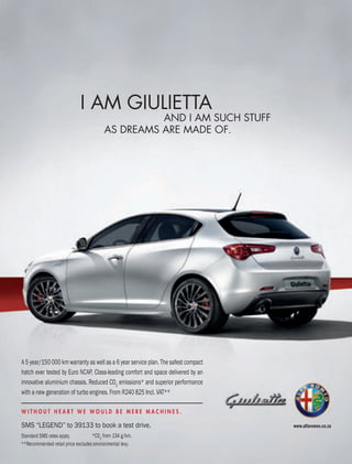 www.alfaromeo.co.za
Standard SMS rates apply.
**Recommended retail price excludes environmental levy.
*CO2
from 134 g/km.
W I T H O U T H E A R T W E W O U L D B E M E R E M A C H I N E S .
SMS “Legend” to 39133 to book a test drive.
A 5 year/150 000 km warranty as well as a 6 year service plan. The safest compact
hatch ever tested by euro nCAP. Class-leading comfort and space delivered by an
innovative aluminium chassis. Reduced CO2
emissions* and superior performance
with a new generation of turbo engines. From R240 825 Incl. VAT**
 