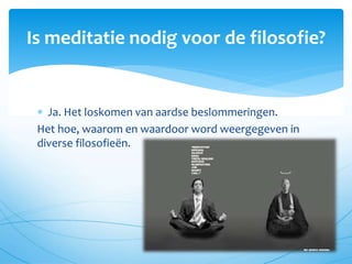  Ja. Het loskomen van aardse beslommeringen.
Het hoe, waarom en waardoor word weergegeven in
diverse filosofieën.
Is meditatie nodig voor de filosofie?
 