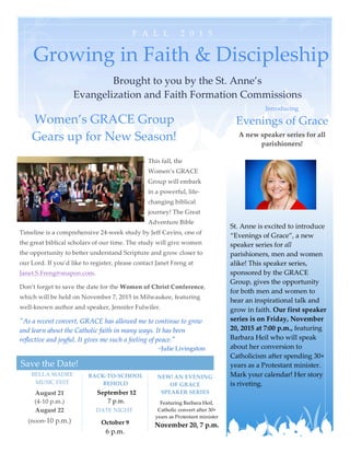 
  
F A L L    2 0 1 5   
Save  the  Date!  
Brought  to  you  by  the  St.  Anne’s    
Evangelization  and  Faith  Formation  Commissions  
Growing  in  Faith  &  Discipleship  
Women’s  GRACE  Group  
Gears  up  for  New  Season!  
This  fall,  the  
Women’s  GRACE  
Group  will  embark  
in  a  powerful,  life-­‐‑
changing  biblical  
journey!  The  Great  
Adventure  Bible  
Timeline  is  a  comprehensive  24-­‐‑week  study  by  Jeff  Cavins,  one  of  
the  great  biblical  scholars  of  our  time.  The  study  will  give  women  
the  opportunity  to  better  understand  Scripture  and  grow  closer  to  
our  Lord.  If  you’d  like  to  register,  please  contact  Janet  Freng  at  
Janet.S.Freng@snapon.com.  
Don’t  forget  to  save  the  date  for  the  Women  of  Christ  Conference,  
which  will  be  held  on  November  7,  2015  in  Milwaukee,  featuring  
well-­‐‑known  author  and  speaker,  Jennifer  Fulwiler.  
"ʺAs  a  recent  convert,  GRACE  has  allowed  me  to  continue  to  grow  
and  learn  about  the  Catholic  faith  in  many  ways.  It  has  been  
reflective  and  joyful.  It  gives  me  such  a  feeling  of  peace."ʺ  
~Julie  Livingston  
DATE  NIGHT  
BACK-­‐‑TO-­‐‑SCHOOL  
BEHOLD  
BELLA  MADRE    
MUSIC  FEST  
August  21    
(4-­‐‑10  p.m.)  
August  22    
(noon-­‐‑10  p.m.)  
  
October  9  
6  p.m.    
  
September  12  
7  p.m.  
  
NEW!  AN  EVENING  
OF  GRACE  
SPEAKER  SERIES  
Featuring  Barbara  Heil,  
Catholic  convert  after  30+  
years  as  Protestant  minister  
November  20,  7  p.m.      
Introducing  
Evenings  of  Grace  
A  new  speaker  series  for  all  
parishioners!  
  
  
  
  
  
  
  
St.  Anne  is  excited  to  introduce  
“Evenings  of  Grace”,  a  new  
speaker  series  for  all  
parishioners,  men  and  women  
alike!  This  speaker  series,  
sponsored  by  the  GRACE  
Group,  gives  the  opportunity  
for  both  men  and  women  to  
hear  an  inspirational  talk  and  
grow  in  faith.  Our  first  speaker  
series  is  on  Friday,  November  
20,  2015  at  7:00  p.m.,  featuring  
Barbara  Heil  who  will  speak  
about  her  conversion  to  
Catholicism  after  spending  30+  
years  as  a  Protestant  minister.  
Mark  your  calendar!  Her  story  
is  riveting.      
 