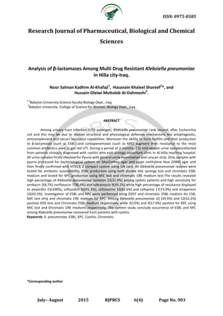 ISSN: 0975-8585
July– August 2015 RJPBCS 6(4) Page No. 903
Research Journal of Pharmaceutical, Biological and Chemical
Sciences
Analysis of β-lactamases Among Multi Drug Resistant Klebsiella pneumoniae
in Hilla city-Iraq.
Noor Salman Kadhim Al-Khafaji1
, Hasanain Khaleel Shareef2
*, and
Hussein Oleiwi Muttaleb Al-Dahmoshi3
.
1,3
Babylon University-Science faculty-Biology Dept., Iraq.
2
Babylon University- College of Science for Women, Biology Dept., Iraq.
ABSTRACT
Among urinary tract infection (UTI) pathogen, Klebsiella pneumoniae rank second, after Escherichia
coli and this may be due to seldom structural and physiological defences mechanisms like antiphagositic,
anticomplement and serum resistance capabilities. Moreover the ability to form biofilm and their production
to β-lactamases (such as ESBL) and carbapenemases (such as KPC) augment their resistance to the most
common antibiotics used to get red UTI. During a period of 3 months, 135 mid-stream urine samplescollected
from patients clinically diagnosed with cystitis who visit urology consultant clinic in Al-Hilla teaching hospital.
All urine samples firstly checked for Pyuria with general urine examination and uriscan strip. Only samples with
pyuria processed for bacteriological culture on MacConkey agar and eosin methylene blue (EMB) agar and
then finally confirmed with VITECK 2 compact system using GN card. All Klebsiella pneumoniae isolates were
tested for antibiotic susceptibility, ESBL production using both double disc synergy test and chromatic ESBL
medium and tested for KPC production using MIC test and chromatic CRE medium test.The results revealed
high percentage of Klebsiella pneumoniae isolation 23(31.9%) among cystitis patients and high sensitivity for
amikacin 2(8.7%) norfloxacin 7(30.4%) and tobramycin 9(39.1%) while high percentage of resistance displayed
to ampicillin 23(100%), ceftazidim 20(91.3%), cefotaxime 19(82.6%) and cefepime 17(73.9%) and ertapenem
10(43.5%). Investigation of ESBL and KPC were performed using DDST and chromatic ESBL medium for ESB,
MIC test strip and chromatic CRE medium for KPC. Among Klebsiella pneumoniae 10 (43.5%) and 12(52.2%)
positive DDS test and Chromatic ESBL medium respectively while 3(13%) and 4(17.4%) positive for KPC using
MIC test and Chromatic CRE medium respectively. The current study conclude occurrence of ESBL and KPC
among Klebsiella pneumoniae recovered from patients with cystitis.
Keywords: K. pneumoniae, ESBL, KPC, Cystitis, Chromatic.
*Corresponding author
 