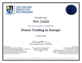 Certifies that
Petr Soldát
has successfully completed
Power Trading in Europe
14 March 2015
Clara Lippert Glenn, President
2 CPE Credits
NASBA Indentification Number 108314
Field of Service: Specialized Knowledge and Application
Instructional Delivery Method: Self Study
In accordance with the standards of the National
Registry of CPE Sponsors, CPE credits have been
granted based on a 50 minute hour
2 CPD Credits
CPD Membership Number 0857
Member since 1st June 2009
CPD Certification Service - An initiative to increase
standards of CPD provision to professionals in relevant
market sectors. CPD credits have been granted based
on a 60 minute hour of actual tuition time
The Oxford Princeton Programme™
101 Morgan Lane, Suite 203-A
Plainsboro, New Jersey 08536
USA
The Oxford Princeton Programme, Inc. is not affiliated with Princeton University, Oxford University or Oxford University Press.
Powered by TCPDF (www.tcpdf.org)
 