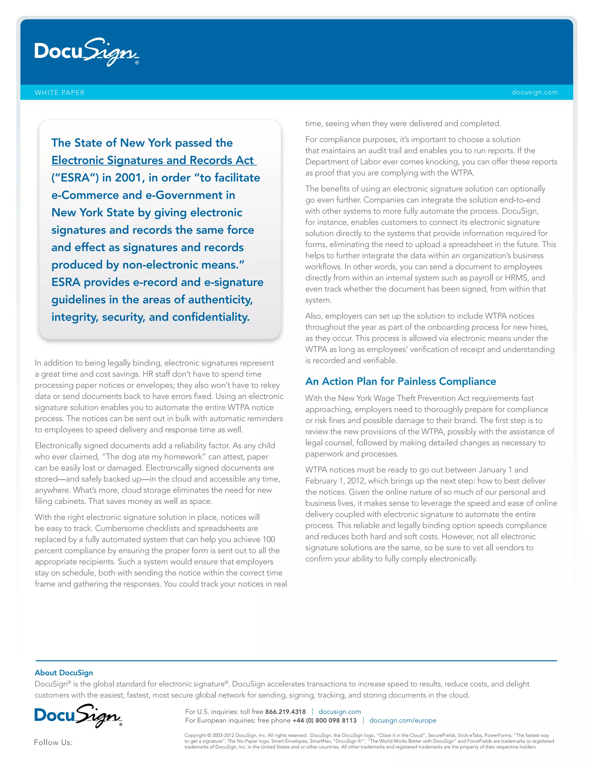 WHITE PAPER docusign.com
In addition to being legally binding, electronic signatures represent
a great time and cost savings. HR staff don’t have to spend time
processing paper notices or envelopes; they also won’t have to rekey
data or send documents back to have errors fixed. Using an electronic
signature solution enables you to automate the entire WTPA notice
process. The notices can be sent out in bulk with automatic reminders
to employees to speed delivery and response time as well.
Electronically signed documents add a reliability factor. As any child
who ever claimed, “The dog ate my homework” can attest, paper
can be easily lost or damaged. Electronically signed documents are
stored—and safely backed up—in the cloud and accessible any time,
anywhere. What’s more, cloud storage eliminates the need for new
filing cabinets. That saves money as well as space.
With the right electronic signature solution in place, notices will
be easy to track. Cumbersome checklists and spreadsheets are
replaced by a fully automated system that can help you achieve 100
percent compliance by ensuring the proper form is sent out to all the
appropriate recipients. Such a system would ensure that employers
stay on schedule, both with sending the notice within the correct time
frame and gathering the responses. You could track your notices in real
time, seeing when they were delivered and completed.
For compliance purposes, it’s important to choose a solution
that maintains an audit trail and enables you to run reports. If the
Department of Labor ever comes knocking, you can offer these reports
as proof that you are complying with the WTPA.
The benefits of using an electronic signature solution can optionally
go even further. Companies can integrate the solution end-to-end
with other systems to more fully automate the process. DocuSign,
for instance, enables customers to connect its electronic signature
solution directly to the systems that provide information required for
forms, eliminating the need to upload a spreadsheet in the future. This
helps to further integrate the data within an organization’s business
workflows. In other words, you can send a document to employees
directly from within an internal system such as payroll or HRMS, and
even track whether the document has been signed, from within that
system.
Also, employers can set up the solution to include WTPA notices
throughout the year as part of the onboarding process for new hires,
as they occur. This process is allowed via electronic means under the
WTPA as long as employees’ verification of receipt and understanding
is recorded and verifiable.
An Action Plan for Painless Compliance
With the New York Wage Theft Prevention Act requirements fast
approaching, employers need to thoroughly prepare for compliance
or risk fines and possible damage to their brand. The first step is to
review the new provisions of the WTPA, possibly with the assistance of
legal counsel, followed by making detailed changes as necessary to
paperwork and processes.
WTPA notices must be ready to go out between January 1 and
February 1, 2012, which brings up the next step: how to best deliver
the notices. Given the online nature of so much of our personal and
business lives, it makes sense to leverage the speed and ease of online
delivery coupled with electronic signature to automate the entire
process. This reliable and legally binding option speeds compliance
and reduces both hard and soft costs. However, not all electronic
signature solutions are the same, so be sure to vet all vendors to
confirm your ability to fully comply electronically.
The State of New York passed the
Electronic Signatures and Records Act
(“ESRA”) in 2001, in order “to facilitate
e-Commerce and e-Government in
New York State by giving electronic
signatures and records the same force
and effect as signatures and records
produced by non-electronic means.”
ESRA provides e-record and e-signature
guidelines in the areas of authenticity,
integrity, security, and confidentiality.
About DocuSign
DocuSign®
is the global standard for electronic signature®
. DocuSign accelerates transactions to increase speed to results, reduce costs, and delight
customers with the easiest, fastest, most secure global network for sending, signing, tracking, and storing documents in the cloud.
For U.S. inquiries: toll free 866.219.4318 | docusign.com
For European inquiries: free phone +44 (0) 800 098 8113 | docusign.com/europe
Copyright © 2003-2012 DocuSign, Inc. All rights reserved. DocuSign, the DocuSign logo, “Close it in the Cloud”, SecureFields, Stick-eTabs, PowerForms, “The fastest way
to get a signature”, The No-Paper logo, Smart Envelopes, SmartNav, “DocuSign It!”, “The World Works Better with DocuSign” and ForceFields are trademarks or registered
trademarks of DocuSign, Inc. in the United States and or other countries. All other trademarks and registered trademarks are the property of their respective holders.
Follow Us:
 