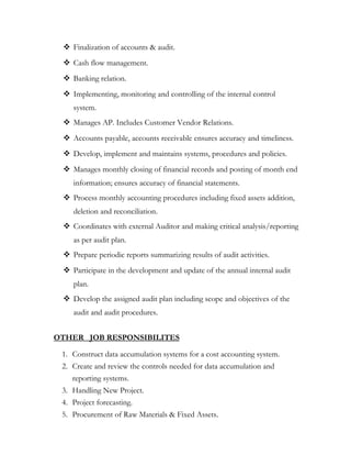  Finalization of accounts & audit.
 Cash flow management.
 Banking relation.
 Implementing, monitoring and controlling of the internal control
system.
 Manages AP. Includes Customer Vendor Relations.
 Accounts payable, accounts receivable ensures accuracy and timeliness.
 Develop, implement and maintains systems, procedures and policies.
 Manages monthly closing of financial records and posting of month end
information; ensures accuracy of financial statements.
 Process monthly accounting procedures including fixed assets addition,
deletion and reconciliation.
 Coordinates with external Auditor and making critical analysis/reporting
as per audit plan.
 Prepare periodic reports summarizing results of audit activities.
 Participate in the development and update of the annual internal audit
plan.
 Develop the assigned audit plan including scope and objectives of the
audit and audit procedures.
OTHER JOB RESPONSIBILITES
1. Construct data accumulation systems for a cost accounting system.
2. Create and review the controls needed for data accumulation and
reporting systems.
3. Handling New Project.
4. Project forecasting.
5. Procurement of Raw Materials & Fixed Assets.
 