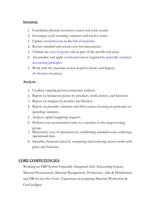 Inventory
1. Coordinate physical inventory counts and cycle counts.
2. Investigate cycle counting variances and resolve issues.
3. Update standard costs in the bill of materials.
4. Review standard and actual costs for inaccuracies.
5. Validate the cost of goods sold as part of the month-end close.
6. Accumulate and apply overhead costs as required by generally accepted
accounting principles.
7. Work with the materials review board to locate and dispose
of obsolete inventory.
Analysis
1. Conduct ongoing process constraint analyses.
2. Report on breakeven points by products, work centers, and factories.
3. Report on margins by product and division.
4. Report on periodic variances and their causes, focusing in particular on
spending variances.
5. Analyze capital budgeting requests.
6. Perform cost accumulation tasks as a member of the target costing
group.
7. Determines cost of operations by establishing standard costs; collecting
operational data.
8. Identifies financial status by comparing and analyzing actual results with
plans and forecasts.
CORE COMPETENCIES
Working on ERP System Especially Integrated with Accounting System,
Material Procurement, Material Management, Production , Sale & Distribution
and HR for last five Years. Experience in preparing Material, Production &
Cash budgets.
 