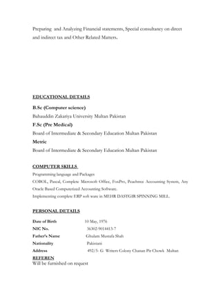 Preparing and Analyzing Financial statements, Special consultancy on direct
and indirect tax and Other Related Matters.
EDUCATIONAL DETAILS
B.Sc (Computer science)
Bahauddin Zakariya University Multan Pakistan
F.Sc (Pre Medical)
Board of Intermediate & Secondary Education Multan Pakistan
Metric
Board of Intermediate & Secondary Education Multan Pakistan
COMPUTER SKILLS
Programming language and Packages
COBOL, Pascal, Complete Microsoft Office, FoxPro, Peachtree Accounting System, Any
Oracle Based Computerized Accounting Software.
Implementing complete ERP soft ware in MEHR DASTGIR SPINNING MILL.
PERSONAL DETAILS
Date of Birth 10 May, 1976
NIC No. 36302-9014413-7
Father’s Name Ghulam Mustafa Shah
Nationality Pakistani
Address 492/5- G Writers Colony Chanan Pir Chowk Multan
REFEREN
Will be furnished on request
 