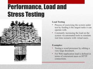 Performance, Load and
Stress Testing
Load Testing
• Process of exercising the system under
test by feeding it the largest tasks it can
operate with.
• Constantly increasing the load on the
system via automated tools to simulate
real time scenario with virtual users.
Examples:
• Testing a word processor by editing a
very large document.
• For Web Application load is defined in
terms of concurrent users or HTTP
connections.
 
