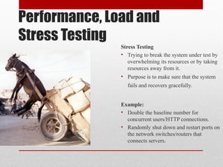 Performance, Load and
Stress Testing
Stress Testing
• Trying to break the system under test by
overwhelming its resources or by taking
resources away from it.
• Purpose is to make sure that the system
fails and recovers gracefully.
Example:
• Double the baseline number for
concurrent users/HTTP connections.
• Randomly shut down and restart ports on
the network switches/routers that
connects servers.
 