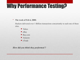 Why Performance Testing?
• The week of Feb 6, 2000:
Hackers delivered over 1-Billion transactions concurrently to each one of these
sites.
 Yahoo
 eBay
 Buy.com
 Amazon
 eTrade
How did you think they performed ?
 