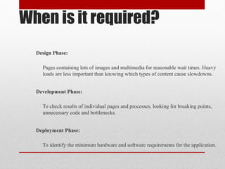 When is it required?
Design Phase:
Pages containing lots of images and multimedia for reasonable wait times. Heavy
loads are less important than knowing which types of content cause slowdowns.
Development Phase:
To check results of individual pages and processes, looking for breaking points,
unnecessary code and bottlenecks.
Deployment Phase:
To identify the minimum hardware and software requirements for the application.
 