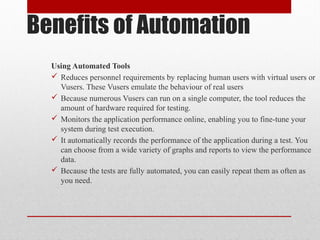 Benefits of Automation
Using Automated Tools
 Reduces personnel requirements by replacing human users with virtual users or
Vusers. These Vusers emulate the behaviour of real users
 Because numerous Vusers can run on a single computer, the tool reduces the
amount of hardware required for testing.
 Monitors the application performance online, enabling you to fine-tune your
system during test execution.
 It automatically records the performance of the application during a test. You
can choose from a wide variety of graphs and reports to view the performance
data.
 Because the tests are fully automated, you can easily repeat them as often as
you need.
 