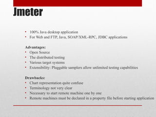 Jmeter
• 100% Java desktop application
• For Web and FTP, Java, SOAP/XML-RPC, JDBC applications
Advantages:
• Open Source
• The distributed testing
• Various target systems
• Extensibility: Pluggable samplers allow unlimited testing capabilities
Drawbacks:
• Chart representation quite confuse
• Terminology not very clear
• Necessary to start remote machine one by one
• Remote machines must be declared in a property file before starting application
 