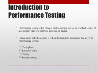 Introduction to
Performance Testing
• Performance testing is the process of determining the speed or effectiveness of
a computer, network, software program or device.
• Before going into the details, we should understand the factors that governs
Performance testing:
 Throughput
 Response Time
 Tuning
 Benchmarking
 