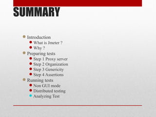 SUMMARY
Introduction
What is Jmeter ?
Why ?
Preparing tests
Step 1 Proxy server
Step 2 Organization
Step 3 Genericity
Step 4 Assertions
Running tests
Non GUI mode
Distributed testing
Analyzing Test
 