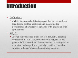 Introduction
• Definition :
• JMeter is an Apache Jakarta project that can be used as a
load testing tool for analyzing and measuring the
performance of a variety of services, with a focus on web
applications.
• Why ? :
• JMeter can be used as a unit test tool for JDBC database
connection, FTP, LDAP, WebServices,J MS, HTTP and
generic TCP connections. JMeter can also be configured as
a monitor, although this is typically considered an ad-hoc
solution in lieu of advanced monitoring solutions.
 