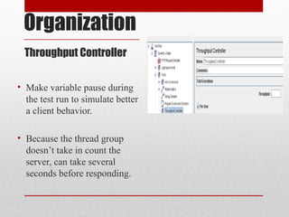 Organization
Throughput Controller
• Make variable pause during
the test run to simulate better
a client behavior.
• Because the thread group
doesn’t take in count the
server, can take several
seconds before responding.
 