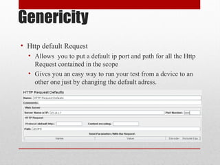 Genericity
• Http default Request
• Allows you to put a default ip port and path for all the Http
Request contained in the scope
• Gives you an easy way to run your test from a device to an
other one just by changing the default adress.
 