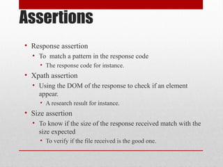 Assertions
• Response assertion
• To match a pattern in the response code
• The response code for instance.
• Xpath assertion
• Using the DOM of the response to check if an element
appear.
• A research result for instance.
• Size assertion
• To know if the size of the response received match with the
size expected
• To verify if the file received is the good one.
 