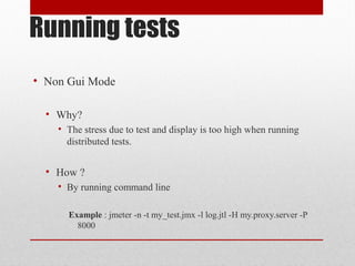 Running tests
• Non Gui Mode
• Why?
• The stress due to test and display is too high when running
distributed tests.
• How ?
• By running command line
Example : jmeter -n -t my_test.jmx -l log.jtl -H my.proxy.server -P
8000
 